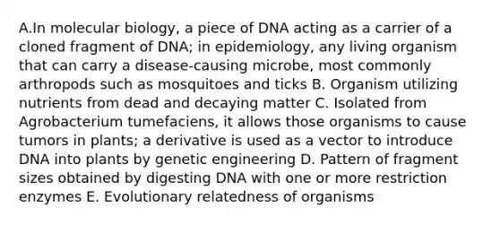 A.In molecular biology, a piece of DNA acting as a carrier of a cloned fragment of DNA; in epidemiology, any living organism that can carry a disease-causing microbe, most commonly arthropods such as mosquitoes and ticks B. Organism utilizing nutrients from dead and decaying matter C. Isolated from Agrobacterium tumefaciens, it allows those organisms to cause tumors in plants; a derivative is used as a vector to introduce DNA into plants by genetic engineering D. Pattern of fragment sizes obtained by digesting DNA with one or more restriction enzymes E. Evolutionary relatedness of organisms