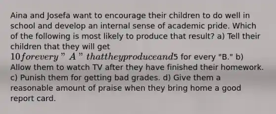 Aina and Josefa want to encourage their children to do well in school and develop an internal sense of academic pride. Which of the following is most likely to produce that result? a) Tell their children that they will get 10 for every "A" that they produce and5 for every "B." b) Allow them to watch TV after they have finished their homework. c) Punish them for getting bad grades. d) Give them a reasonable amount of praise when they bring home a good report card.