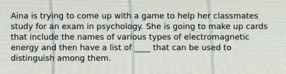 Aina is trying to come up with a game to help her classmates study for an exam in psychology. She is going to make up cards that include the names of various types of electromagnetic energy and then have a list of ____ that can be used to distinguish among them.