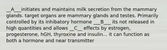 __A___initiates and maintains milk secretion from the mammary glands. target organs are mammary glands and testes. Primarily controlled by its inhibatory hormone ___B___ its not released in high quantities and allows __C__ effects by estrogen, progesterone, hGH, thyroxine and insulin... it can function as both a hormone and near transmitter