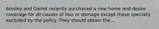 Ainsley and Garret recently purchased a new home and desire coverage for all causes of loss or damage except those specially excluded by the policy. They should obtain the....