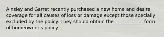 Ainsley and Garret recently purchased a new home and desire coverage for all causes of loss or damage except those specially excluded by the policy. They should obtain the ____________ form of homeowner's policy.