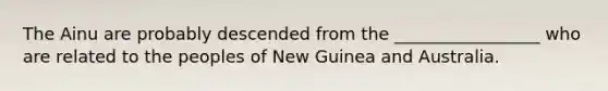 The Ainu are probably descended from the _________________ who are related to the peoples of New Guinea and Australia.