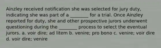 Ainzley received notification she was selected for jury duty, indicating she was part of a ________ for a trial. Once Ainzley reported for duty, she and other prospective jurors underwent questioning during the ________ process to select the eventual jurors. a. voir dire; ad litem b. venire; pro bono c. venire; voir dire d. voir dire; venire