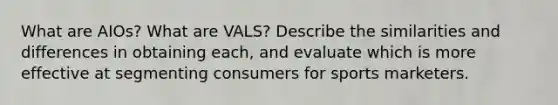 What are AIOs? What are VALS? Describe the similarities and differences in obtaining each, and evaluate which is more effective at segmenting consumers for sports marketers.