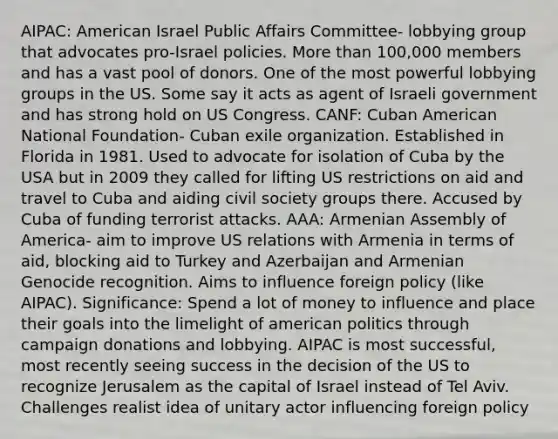 AIPAC: American Israel Public Affairs Committee- lobbying group that advocates pro-Israel policies. More than 100,000 members and has a vast pool of donors. One of the most powerful lobbying groups in the US. Some say it acts as agent of Israeli government and has strong hold on US Congress. CANF: Cuban American National Foundation- Cuban exile organization. Established in Florida in 1981. Used to advocate for isolation of Cuba by the USA but in 2009 they called for lifting US restrictions on aid and travel to Cuba and aiding civil society groups there. Accused by Cuba of funding terrorist attacks. AAA: Armenian Assembly of America- aim to improve US relations with Armenia in terms of aid, blocking aid to Turkey and Azerbaijan and Armenian Genocide recognition. Aims to influence foreign policy (like AIPAC). Significance: Spend a lot of money to influence and place their goals into the limelight of american politics through campaign donations and lobbying. AIPAC is most successful, most recently seeing success in the decision of the US to recognize Jerusalem as the capital of Israel instead of Tel Aviv. Challenges realist idea of unitary actor influencing foreign policy