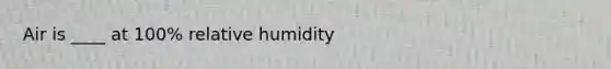 Air is ____ at 100% relative humidity