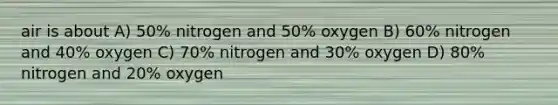 air is about A) 50% nitrogen and 50% oxygen B) 60% nitrogen and 40% oxygen C) 70% nitrogen and 30% oxygen D) 80% nitrogen and 20% oxygen