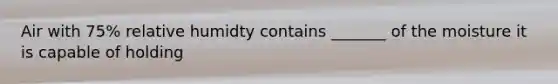 Air with 75% relative humidty contains _______ of the moisture it is capable of holding