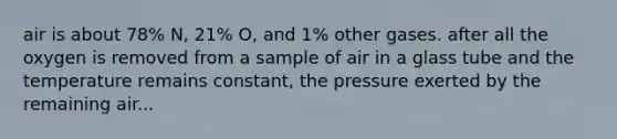 air is about 78% N, 21% O, and 1% other gases. after all the oxygen is removed from a sample of air in a glass tube and the temperature remains constant, the pressure exerted by the remaining air...