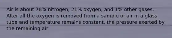 Air is about 78% nitrogen, 21% oxygen, and 1% other gases. After all the oxygen is removed from a sample of air in a glass tube and temperature remains constant, the pressure exerted by the remaining air