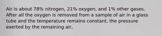 Air is about 78% nitrogen, 21% oxygen, and 1% other gases. After all the oxygen is removed from a sample of air in a glass tube and the temperature remains constant, the pressure exerted by the remaining air,