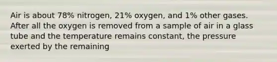 Air is about 78% nitrogen, 21% oxygen, and 1% other gases. After all the oxygen is removed from a sample of air in a glass tube and the temperature remains constant, the pressure exerted by the remaining