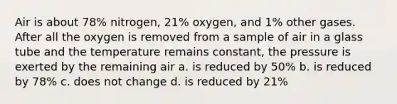 Air is about 78% nitrogen, 21% oxygen, and 1% other gases. After all the oxygen is removed from a sample of air in a glass tube and the temperature remains constant, the pressure is exerted by the remaining air a. is reduced by 50% b. is reduced by 78% c. does not change d. is reduced by 21%