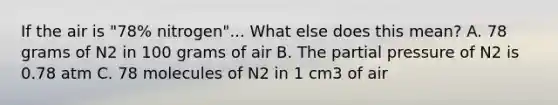 If the air is "78% nitrogen"... What else does this mean? A. 78 grams of N2 in 100 grams of air B. The partial pressure of N2 is 0.78 atm C. 78 molecules of N2 in 1 cm3 of air