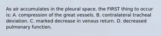 As air accumulates in the pleural space, the FIRST thing to occur is: A. compression of the great vessels. B. contralateral tracheal deviation. C. marked decrease in venous return. D. decreased pulmonary function.