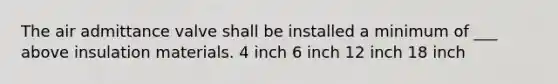 The air admittance valve shall be installed a minimum of ___ above insulation materials. 4 inch 6 inch 12 inch 18 inch