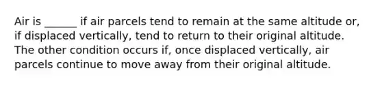 Air is ______ if air parcels tend to remain at the same altitude or, if displaced vertically, tend to return to their original altitude. The other condition occurs if, once displaced vertically, air parcels continue to move away from their original altitude.