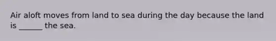 Air aloft moves from land to sea during the day because the land is ______ the sea.