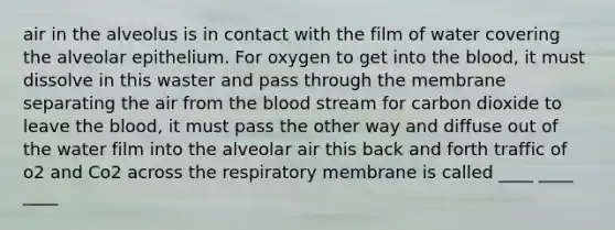 air in the alveolus is in contact with the film of water covering the alveolar epithelium. For oxygen to get into <a href='https://www.questionai.com/knowledge/k7oXMfj7lk-the-blood' class='anchor-knowledge'>the blood</a>, it must dissolve in this waster and pass through the membrane separating the air from the blood stream for carbon dioxide to leave the blood, it must pass the other way and diffuse out of the water film into the alveolar air this back and forth traffic of o2 and Co2 across the respiratory membrane is called ____ ____ ____