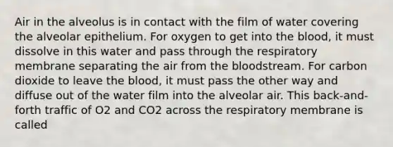 Air in the alveolus is in contact with the film of water covering the alveolar epithelium. For oxygen to get into the blood, it must dissolve in this water and pass through the respiratory membrane separating the air from the bloodstream. For carbon dioxide to leave the blood, it must pass the other way and diffuse out of the water film into the alveolar air. This back-and-forth traffic of O2 and CO2 across the respiratory membrane is called