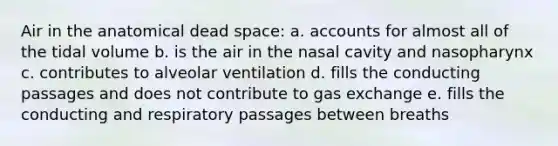 Air in the anatomical dead space: a. accounts for almost all of the tidal volume b. is the air in the nasal cavity and nasopharynx c. contributes to alveolar ventilation d. fills the conducting passages and does not contribute to gas exchange e. fills the conducting and respiratory passages between breaths