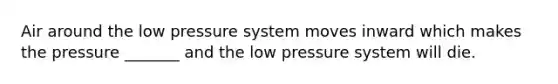 Air around the low pressure system moves inward which makes the pressure _______ and the low pressure system will die.