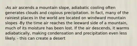 -As air ascends a mountain slope, adiabatic cooling often generates clouds and copious precipitation. In fact, many of the rainiest places in the world are located on windward mountain slopes -By the time air reaches the leeward side of a mountain, much of its moisture has been lost. If the air descends, it warms adiabatically, making condensation and precipitation even less likely. - this can create a desert