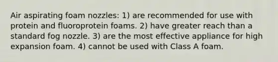 Air aspirating foam nozzles: 1) are recommended for use with protein and fluoroprotein foams. 2) have greater reach than a standard fog nozzle. 3) are the most effective appliance for high expansion foam. 4) cannot be used with Class A foam.