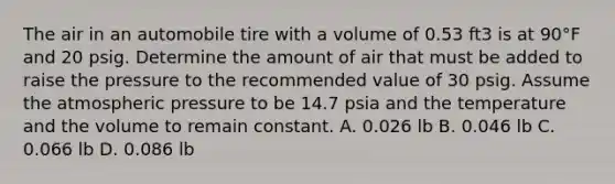 The air in an automobile tire with a volume of 0.53 ft3 is at 90°F and 20 psig. Determine the amount of air that must be added to raise the pressure to the recommended value of 30 psig. Assume the atmospheric pressure to be 14.7 psia and the temperature and the volume to remain constant. A. 0.026 lb B. 0.046 lb C. 0.066 lb D. 0.086 lb