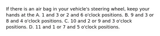 If there is an air bag in your vehicle's steering wheel, keep your hands at the A. 1 and 3 or 2 and 6 o'clock positions. B. 9 and 3 or 8 and 4 o'clock positions. C. 10 and 2 or 9 and 3 o'clock positions. D. 11 and 1 or 7 and 5 o'clock positions.