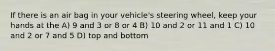 If there is an air bag in your vehicle's steering wheel, keep your hands at the A) 9 and 3 or 8 or 4 B) 10 and 2 or 11 and 1 C) 10 and 2 or 7 and 5 D) top and bottom