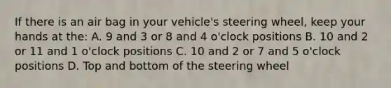 If there is an air bag in your vehicle's steering wheel, keep your hands at the: A. 9 and 3 or 8 and 4 o'clock positions B. 10 and 2 or 11 and 1 o'clock positions C. 10 and 2 or 7 and 5 o'clock positions D. Top and bottom of the steering wheel