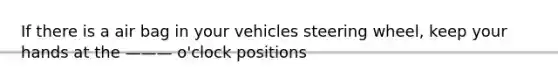 If there is a air bag in your vehicles steering wheel, keep your hands at the ——— o'clock positions