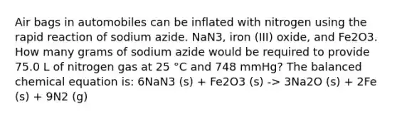 Air bags in automobiles can be inflated with nitrogen using the rapid reaction of sodium azide. NaN3, iron (III) oxide, and Fe2O3. How many grams of sodium azide would be required to provide 75.0 L of nitrogen gas at 25 °C and 748 mmHg? The balanced chemical equation is: 6NaN3 (s) + Fe2O3 (s) -> 3Na2O (s) + 2Fe (s) + 9N2 (g)