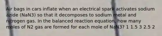 Air bags in cars inflate when an electrical spark activates sodium azide (NaN3) so that it decomposes to sodium metal and nitrogen gas. In the balanced reaction equation, how many moles of N2 gas are formed for each mole of NaN3? 1 1.5 3 2.5 2