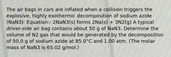 The air bags in cars are inflated when a collision triggers the explosive, highly exothermic decomposition of sodium azide (NaN3): Equation:- 2NaN3(s) forms 2Na(s) + 3N2(g) A typical driver-side air bag contains about 50 g of NaN3. Determine the volume of N2 gas that would be generated by the decomposition of 50.0 g of sodium azide at 85.0°C and 1.00 atm. (The molar mass of NaN3 is 65.02 g/mol.)