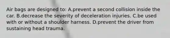 Air bags are designed to: A.prevent a second collision inside the car. B.decrease the severity of deceleration injuries. C.be used with or without a shoulder harness. D.prevent the driver from sustaining head trauma.