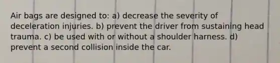 Air bags are designed to: a) decrease the severity of deceleration injuries. b) prevent the driver from sustaining head trauma. c) be used with or without a shoulder harness. d) prevent a second collision inside the car.