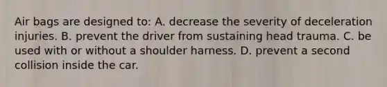 Air bags are designed to: A. decrease the severity of deceleration injuries. B. prevent the driver from sustaining head trauma. C. be used with or without a shoulder harness. D. prevent a second collision inside the car.