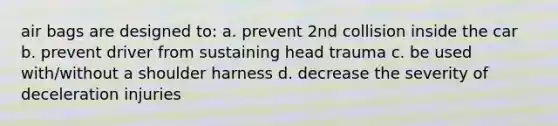 air bags are designed to: a. prevent 2nd collision inside the car b. prevent driver from sustaining head trauma c. be used with/without a shoulder harness d. decrease the severity of deceleration injuries