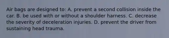 Air bags are designed to: A. prevent a second collision inside the car. B. be used with or without a shoulder harness. C. decrease the severity of deceleration injuries. D. prevent the driver from sustaining head trauma.