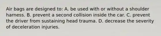 Air bags are designed to: A. be used with or without a shoulder harness. B. prevent a second collision inside the car. C. prevent the driver from sustaining head trauma. D. decrease the severity of deceleration injuries.