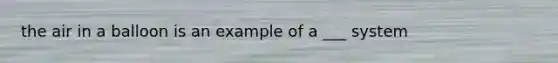 the air in a balloon is an example of a ___ system