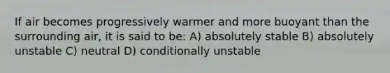 If air becomes progressively warmer and more buoyant than the surrounding air, it is said to be: A) absolutely stable B) absolutely unstable C) neutral D) conditionally unstable