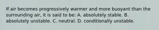 If air becomes progressively warmer and more buoyant than the surrounding air, it is said to be: A. absolutely stable. B. absolutely unstable. C. neutral. D. conditionally unstable.