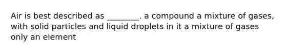 Air is best described as ________. a compound a mixture of gases, with solid particles and liquid droplets in it a mixture of gases only an element