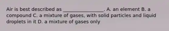 Air is best described as _________________. A. an element B. a compound C. a mixture of gases, with solid particles and liquid droplets in it D. a mixture of gases only