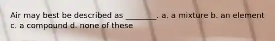 Air may best be described as ________. a. a mixture b. an element c. a compound d. none of these