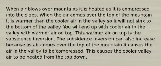 When air blows over mountains it is heated as it is compressed into the sides. When the air comes over the top of the mountain it is warmer than the cooler air in the valley so it will not sink to the bottom of the valley. You will end up with cooler air in the valley with warmer air on top. This warmer air on top is the subsidence inversion. The subsidence inversion can also increase because as air comes over the top of the mountain it causes the air in the valley to be compressed. This causes the cooler valley air to be heated from the top down.